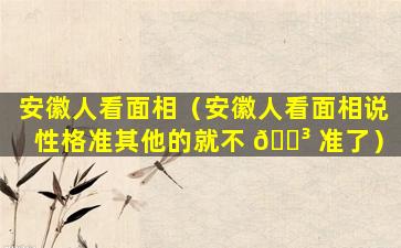 安徽人看面相（安徽人看面相说性格准其他的就不 🐳 准了）